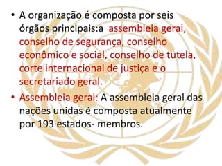 • A organização é composta por seis
órgãos principais:a assembleia geral,
conselho de segurança, conselho
econômico e social, conselho de tutela,
corte internacional de justiça e o
secretariado geral.
• Assembleia geral: A assembleia geral das
nações unidas é composta atualmente
por 193 estados- membros.
 