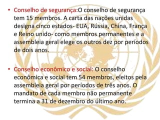 • Conselho de segurança:O conselho de segurança
tem 15 membros. A carta das nações unidas
designa cinco estados- EUA, Rússia, China, França
e Reino unido- como membros permanentes e a
assembleia geral elege os outros dez por períodos
de dois anos.
• Conselho econômico e social: O conselho
econômica e social tem 54 membros, eleitos pela
assembleia geral por períodos de três anos. O
mandato de cada membro não permanente
termina a 31 de dezembro do último ano.
 