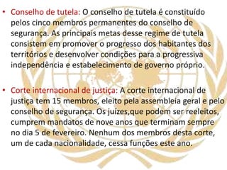 • Conselho de tutela: O conselho de tutela é constituído
pelos cinco membros permanentes do conselho de
segurança. As principais metas desse regime de tutela
consistem em promover o progresso dos habitantes dos
territórios e desenvolver condições para a progressiva
independência e estabelecimento de governo próprio.
• Corte internacional de justiça: A corte internacional de
justiça tem 15 membros, eleito pela assembleia geral e pelo
conselho de segurança. Os juízes,que podem ser reeleitos,
cumprem mandatos de nove anos que terminam sempre
no dia 5 de fevereiro. Nenhum dos membros desta corte,
um de cada nacionalidade, cessa funções este ano.
 
