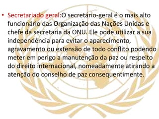 • Secretariado geral:O secretário-geral é o mais alto
funcionário das Organização das Nações Unidas e
chefe da secretaria da ONU. Ele pode utilizar a sua
independência para evitar o aparecimento,
agravamento ou extensão de todo conflito podendo
meter em perigo a manutenção da paz ou respeito
do direito internacional, nomeadamente atirando a
atenção do conselho de paz consequentimente.
 
