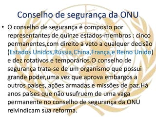 Conselho de segurança da ONU
• O conselho de segurança é composto por
representantes de quinze estados-membros : cinco
permanentes,com direito a veto a qualquer decisão
(Estados Unidos,Rússia,China,França,e Reino Unido)
e dez rotativos e temporários.O conselho de
segurança trata-se de um organismo que possui
grande poder,uma vez que aprova embargos a
outros países, ações armadas e missões de paz.Há
anos países que não usufruem de uma vaga
permanente no conselho de segurança da ONU
reivindicam sua reforma.
 