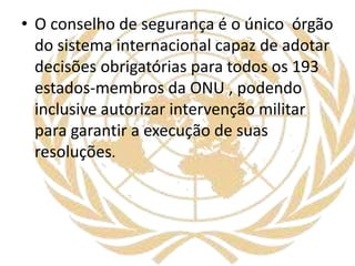 • O conselho de segurança é o único órgão
do sistema internacional capaz de adotar
decisões obrigatórias para todos os 193
estados-membros da ONU , podendo
inclusive autorizar intervenção militar
para garantir a execução de suas
resoluções.
 