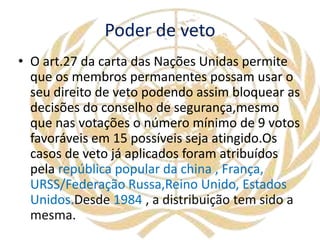 Poder de veto
• O art.27 da carta das Nações Unidas permite
que os membros permanentes possam usar o
seu direito de veto podendo assim bloquear as
decisões do conselho de segurança,mesmo
que nas votações o número mínimo de 9 votos
favoráveis em 15 possíveis seja atingido.Os
casos de veto já aplicados foram atribuídos
pela república popular da china , França,
URSS/Federação Russa,Reino Unido, Estados
Unidos.Desde 1984 , a distribuição tem sido a
mesma.
 