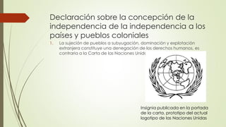 Declaración sobre la concepción de la
independencia de la independencia a los
países y pueblos coloniales
1. La sujeción de pueblos a subyugación, dominación y explotación
extranjera constituye una denegación de los derechos humanos, es
contraria a la Carta de las Naciones Unidas
Insignia publicada en la portada
de la carta, prototipo del actual
logotipo de las Naciones Unidas
 