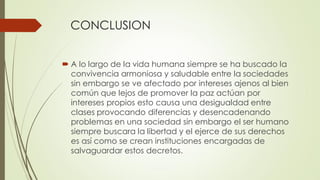CONCLUSION
 A lo largo de la vida humana siempre se ha buscado la
convivencia armoniosa y saludable entre la sociedades
sin embargo se ve afectado por intereses ajenos al bien
común que lejos de promover la paz actúan por
intereses propios esto causa una desigualdad entre
clases provocando diferencias y desencadenando
problemas en una sociedad sin embargo el ser humano
siempre buscara la libertad y el ejerce de sus derechos
es así como se crean instituciones encargadas de
salvaguardar estos decretos.
 