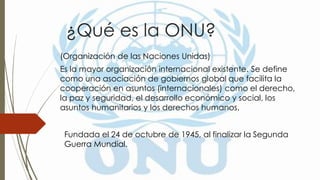 ¿Qué es la ONU?
(Organización de las Naciones Unidas)
Es la mayor organización internacional existente. Se define
como una asociación de gobiernos global que facilita la
cooperación en asuntos (internacionales) como el derecho,
la paz y seguridad, el desarrollo económico y social, los
asuntos humanitarios y los derechos humanos.
Fundada el 24 de octubre de 1945, al finalizar la Segunda
Guerra Mundial.
 