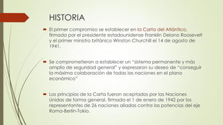 HISTORIA
 El primer compromiso se establecer en la Carta del Atlántico,
firmada por el presidente estadounidense Franklin Delano Roosevelt
y el primer ministro británico Winston Churchill el 14 de agosto de
1941.
 Se comprometieron a establecer un “sistema permanente y más
amplio de seguridad general” y expresaron su deseo de “conseguir
la máxima colaboración de todas las naciones en el plano
económico”
 Los principios de la Carta fueron aceptados por las Naciones
Unidas de forma general, firmada el 1 de enero de 1942 por los
representantes de 26 naciones aliadas contra las potencias del eje
Roma-Berlín-Tokio.
 