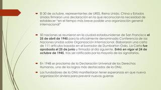  El 30 de octubre, representantes de URSS, Reino Unido, China y Estados
Unidos firmaron una declaración en la que reconocían la necesidad de
establecer “en el tiempo más breve posible una organización general
internacional”
 50 naciones se reunieron en la ciudad estadounidense de San Francisco el
25 de abril de 1945 para la oficialmente denominada Conferencia de las
Naciones Unidas sobre Organización Internacional. Elaboraron una carta
de 111 artículos basada en el borrador de Dumbarton Oaks. La Carta fue
aprobada el 25 de junio y firmada al día siguiente. Entró en vigor el 24 de
octubre de 1945, tras ser ratificada por la mayoría de los signatarios.
 En 1948 se proclama de la Declaración Universal de los Derechos
Humanos, uno de los logros más destacados de la ONU.
 Los fundadores de la ONU manifestaron tener esperanzas en que nueva
organización sirviera para prevenir nuevas guerras
 