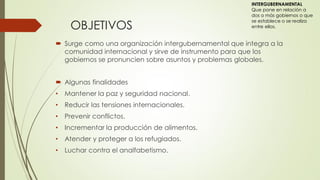 OBJETIVOS
 Surge como una organización intergubernamental que integra a la
comunidad internacional y sirve de instrumento para que los
gobiernos se pronuncien sobre asuntos y problemas globales.
 Algunas finalidades
• Mantener la paz y seguridad nacional.
• Reducir las tensiones internacionales.
• Prevenir conflictos.
• Incrementar la producción de alimentos.
• Atender y proteger a los refugiados.
• Luchar contra el analfabetismo.
INTERGUBERNAMENTAL
Que pone en relación a
dos o más gobiernos o que
se establece o se realiza
entre ellos.
 