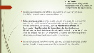  La sede principal de la ONU se encuentra en Nueva York pero
también posee instalaciones en Ginebra
 Existen seis órganos, donde cada uno se encarga de representar
una de las actividades básicas de toda sociedad (economía,
medio ambiente, sociedad), son: la Asamblea General, la
Secretaría y los Consejos de Seguridad, de Administración
Fiduciaria, de Justicia Internacional y el Económico y Social. Cada
uno de ellos se rige por un programa y cuenta con fondos para el
desarrollo de las actividades que le conciernen.
 En la actualidad, la ONU cuenta con 192 Estados miembros. Existen
países donde el ingreso al organismo aún está en discusión
CONCERNIR
Corresponder a alguien la
responsabilidad, el cuidado, el
cumplimiento de alguna cosa.
 