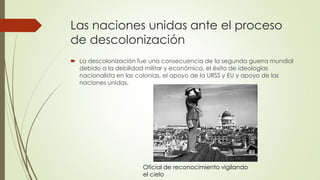 Las naciones unidas ante el proceso
de descolonización
 La descolonización fue una consecuencia de la segunda guerra mundial
debido a la debilidad militar y económica, el éxito de ideologías
nacionalista en las colonias, el apoyo de la URSS y EU y apoyo de las
naciones unidas.
Oficial de reconocimiento vigilando
el cielo
 