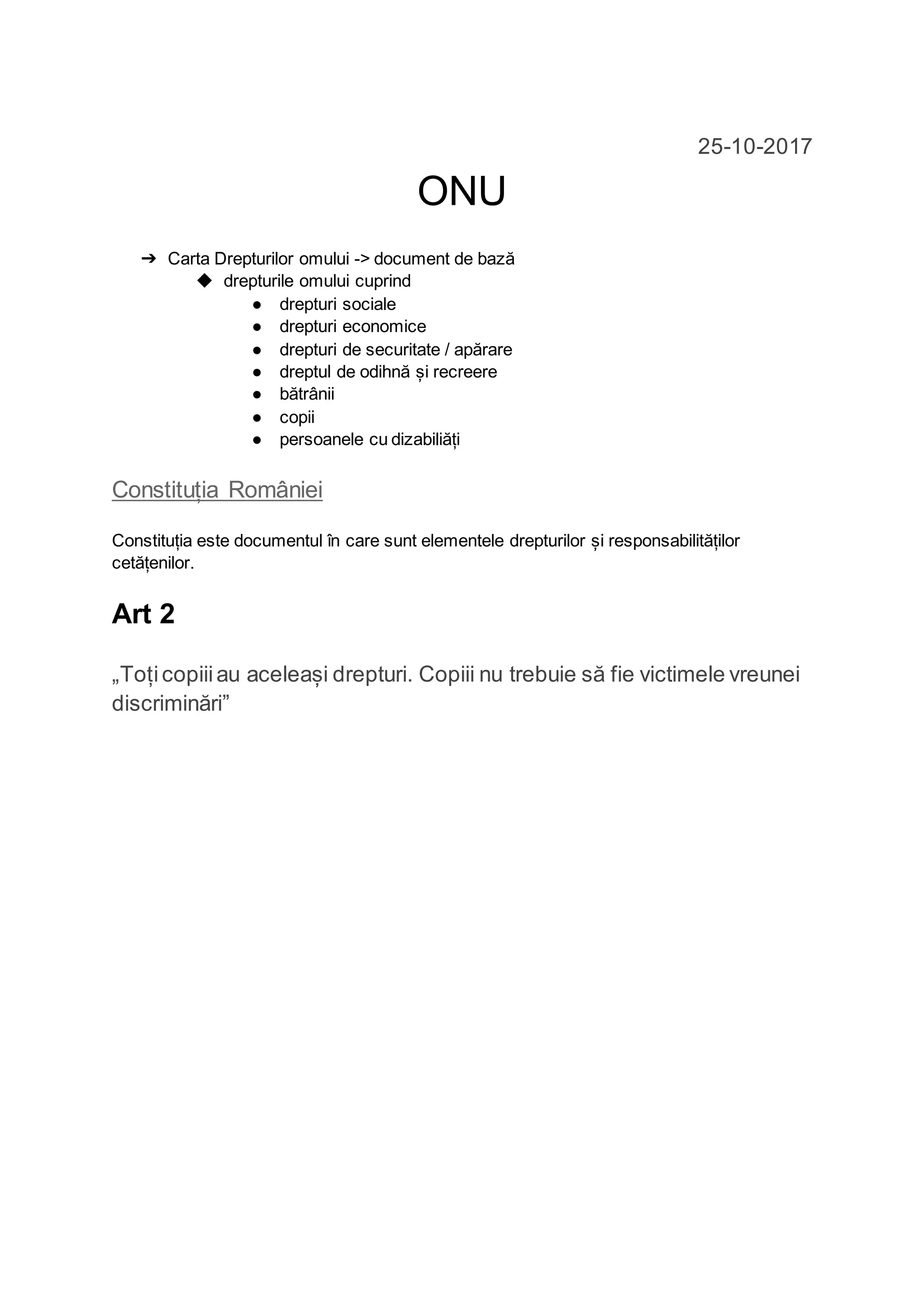 25-10-2017
ONU
➔ Carta Drepturilor omului -> document de bază
◆ drepturile omului cuprind
● drepturi sociale
● drepturi economice
● drepturi de securitate / apărare
● dreptul de odihnă și recreere
● bătrânii
● copii
● persoanele cu dizabiliăți
Constituția României
Constituția este documentul în care sunt elementele drepturilor și responsabilităților
cetățenilor.
Art 2
„Toțicopiiiau aceleași drepturi. Copiii nu trebuie să fie victimele vreunei
discriminări”