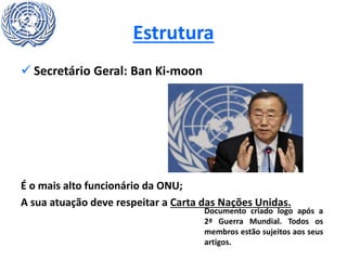 Estrutura
 Secretário Geral: Ban Ki-moon
É o mais alto funcionário da ONU;
A sua atuação deve respeitar a Carta das Nações Unidas.
Documento criado logo após a
2ª Guerra Mundial. Todos os
membros estão sujeitos aos seus
artigos.
 