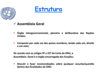 Estrutura
 Assembleia Geral
 Órgão intergovernamental, plenário e deliberativo das Nações
Unidas;
 Composto por cada um dos países membros, tendo cada um, direito
a um voto;
De acordo com os artigos 9º a 22º da Carta da ONU, a
Assembleia Geral é o órgão encarregado das funções:
 Discutir e fazer recomendações sobre qualquer assunto/questão
dentro das finalidades da ONU
 