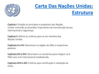 Carta Das Nações Unidas:
Estrutura
Capítulo I: Propõe os princípios e propósitos das Nações
Unidas incluindo as provisões importantes da manutenção da paz
internacional e segurança;
Capítulo II: Define os critérios para se ser membro das
Nações Unidas.
Capítulos III e XV: Descrevem os órgãos da ONU e respectivos
poderes.
Capítulos XVI e XVII: Descrevem os convénios para integrar-se à
ONU com a lei internacional estabelecida;
Capítulos XVIII e XIX: Critérios para rectificação e validação da
Carta.
 
