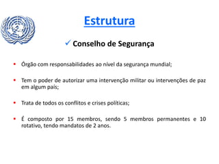 Estrutura
 Conselho de Segurança
 Órgão com responsabilidades ao nível da segurança mundial;
 Tem o poder de autorizar uma intervenção militar ou intervenções de paz
em algum país;
 Trata de todos os conflitos e crises políticas;
 É composto por 15 membros, sendo 5 membros permanentes e 10
rotativo, tendo mandatos de 2 anos.
 