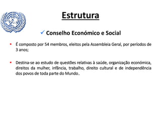 Estrutura
 Conselho Económico e Social
 É composto por 54 membros, eleitos pela Assembleia Geral, por períodos de
3 anos;
 Destina-se ao estudo de questões relativas à saúde, organização económica,
direitos da mulher, infância, trabalho, direito cultural e de independência
dos povos de toda parte do Mundo.
 