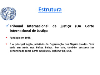 Estrutura
 Tribunal Internacional de justiça (Ou Corte
Internacional de Justiça
 Fundado em 1946;
 É o principal órgão judiciário da Organização das Nações Unidas. Tem
sede em Haia, nos Países Baixos. Por isso, também costuma ser
denominada como Corte da Haia ou Tribunal da Haia.
 