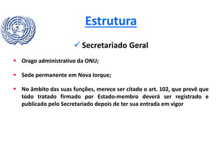 Estrutura
 Secretariado Geral
 Orago administrativo da ONU;
 Sede permanente em Nova Iorque;
 No âmbito das suas funções, merece ser citado o art. 102, que prevê que
todo tratado firmado por Estado-membro deverá ser registrado e
publicado pelo Secretariado depois de ter sua entrada em vigor
 