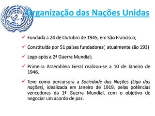 Organização das Nações Unidas
 Fundada a 24 de Outubro de 1945, em São Francisco;
 Constituída por 51 países fundadores( atualmente são 193)
 Logo após a 2ª Guerra Mundial;
 Primeira Assembleia Geral realizou-se a 10 de Janeiro de
1946.
 Teve como percursora a Sociedade das Nações (Liga das
nações), idealizada em Janeiro de 1919, pelas potências
vencedoras da 1ª Guerra Mundial, com o objetivo de
negociar um acordo de paz.
 