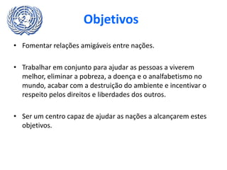 Objetivos
• Fomentar relações amigáveis entre nações.
• Trabalhar em conjunto para ajudar as pessoas a viverem
melhor, eliminar a pobreza, a doença e o analfabetismo no
mundo, acabar com a destruição do ambiente e incentivar o
respeito pelos direitos e liberdades dos outros.
• Ser um centro capaz de ajudar as nações a alcançarem estes
objetivos.
 