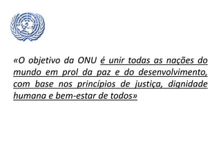 «O objetivo da ONU é unir todas as nações do
mundo em prol da paz e do desenvolvimento,
com base nos princípios de justiça, dignidade
humana e bem-estar de todos»
 