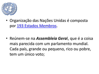 • Organização das Nações Unidas é composta
por 193 Estados Membros.
• Reúnem-se na Assembleia Geral, que é a coisa
mais parecida com um parlamento mundial.
Cada país, grande ou pequeno, rico ou pobre,
tem um único voto;
 
