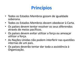 Princípios
• Todos os Estados Membros gozam de igualdade
soberana.
• Todos os Estados Membros devem obedecer à Carta.
• Os países devem tentar resolver os seus diferendos
através de meios pacíficos.
• Os países devem evitar utilizar a força ou ameaçar
utilizar a força.
• As Nações Unidas não podem interferir nas questões
internas de um país.
• Os países deverão tentar dar toda a assistência à
Organização.
 