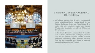 TRIBUNAL INTERNACIONAL
DE JUSTIÇA
• O Tribunal Internacional de Justiça é o principal
órgão judicial das Nações Unidas. A sede fica no
Palácio da Paz em Haia, nos Países Baixos. É o
único dos seis principais órgãos das Nações
Unidas não localizado na sede da ONU, em
Nova Iorque.
• A função do Tribunal é a de resolver, de acordo
com o direito internacional, os litígios jurídicos
que lhe são submetidos pelos Estados e emitir
pareceres consultivos sobre questões jurídicas
que lhe são remetidas por órgãos e agências
especializadas das Nações Unidas.
 