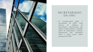 SECRETARIADO
DA ONU
• O secretário-geral lidera o
Secretariado da ONU, onde
dezenas de milhares de
funcionários internacionais das
Nações Unidas realizam o trabalho
diário da Organização, conforme
determinado pela Assembleia
Geral e pelos outros órgãos
principais da ONU.
 