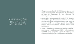 INTERVENÇÕES
DA ONU NA
ATUALIDADE
• O aspeto mais conhecido da ONU é a sua ação em prol
da paz mundial através das operações de manutenção
da paz, de fiscalização de atos eleitorais, de
desminagem, etc.
• As operações de manutenção da paz da ONU são ações
desenvolvidas por destacamentos militares recrutados
nas Forças Armadas dos diversos Estados para países ou
fronteiras onde se verifique grande instabilidade,
visando minorar ou prevenir conflitos internacionais
ou internos.
• Porém a sua atividade estende-se ao domínio da OMC,
entre outros; à saúde, com a OMS; à infância, com a
UNICEF; e aos refugiados, a partir da ação do Alto
Comissariado das Nações Unidas para os refugiados.
 