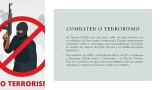 COMBATER O TERRORISMO
• As Nações Unidas têm um papel cada vez mais relevante na
coordenação da luta contra o terrorismo. Dezoito instrumentos
universais contra o terrorismo internacional foram elaborados
no âmbito do sistema da ONU relativo a atividades terroristas
específicas.
• Em setembro de 2006, os Estados-membros da ONU adotaram
a Estratégia Global contra o Terrorismo das Nações Unidas.
Esta foi a primeira vez que todos concordaram com um quadro
estratégico e operacional comum contra o terrorismo.
 