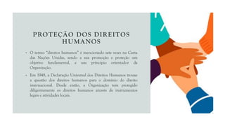 PROTEÇÃO DOS DIREITOS
HUMANOS
• O termo “direitos humanos” é mencionado sete vezes na Carta
das Nações Unidas, sendo a sua promoção e proteção um
objetivo fundamental, e um princípio orientador da
Organização.
• Em 1948, a Declaração Universal dos Direitos Humanos trouxe
a questão dos direitos humanos para o domínio do direito
internacional. Desde então, a Organização tem protegido
diligentemente os direitos humanos através de instrumentos
legais e atividades locais.
 