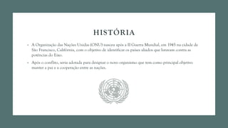 HISTÓRIA
• A Organização das Nações Unidas (ONU) nasceu após a II Guerra Mundial, em 1945 na cidade de
São Francisco, Califórnia, com o objetivo de identificar os países aliados que lutavam contra as
potências do Eixo.
• Após o conflito, seria adotada para designar o novo organismo que tem como principal objetivo
manter a paz e a cooperação entre as nações.
 