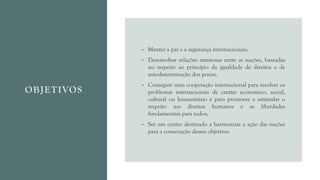 OBJETIVOS
• Manter a paz e a segurança internacionais;
• Desenvolver relações amistosas entre as nações, baseadas
no respeito ao princípio da igualdade de direitos e de
autodeterminação dos povos;
• Conseguir uma cooperação internacional para resolver os
problemas internacionais de caráter económico, social,
cultural ou humanitário e para promover e estimular o
respeito aos direitos humanos e as liberdades
fundamentais para todos;
• Ser um centro destinado a harmonizar a ação das nações
para a consecução desses objetivos.
 