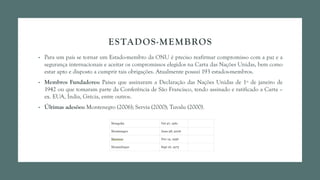 ESTADOS-MEMBROS
• Para um país se tornar um Estado-membro da ONU é preciso reafirmar compromisso com a paz e a
segurança internacionais e aceitar os compromissos elegidos na Carta das Nações Unidas, bem como
estar apto e disposto a cumprir tais obrigações. Atualmente possuí 193 estados-membros.
• Membros Fundadores: Países que assinaram a Declaração das Nações Unidas de 1º de janeiro de
1942 ou que tomaram parte da Conferência de São Francisco, tendo assinado e ratificado a Carta –
ex. EUA, Índia, Grécia, entre outros.
• Últimas adesões: Montenegro (2006); Servia (2000); Tuvalu (2000).
 