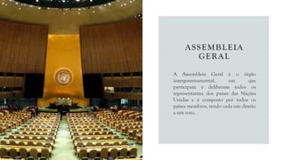 ASSEMBLEIA
GERAL
A Assembleia Geral é o órgão
intergovernamental, em que
participam e deliberam todos os
representantes dos países das Nações
Unidas e é composto por todos os
países membros, tendo cada um direito
a um voto.
 