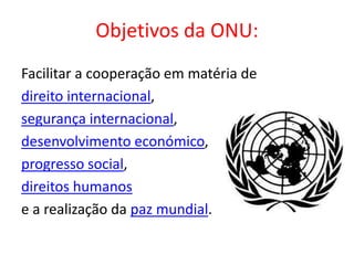 Objetivos da ONU:
Facilitar a cooperação em matéria de
direito internacional,
segurança internacional,
desenvolvimento económico,
progresso social,
direitos humanos
e a realização da paz mundial.
 