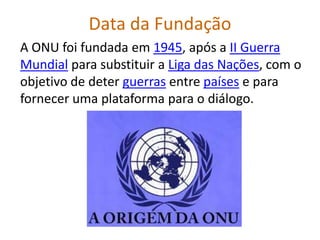 Data da Fundação
A ONU foi fundada em 1945, após a II Guerra
Mundial para substituir a Liga das Nações, com o
objetivo de deter guerras entre países e para
fornecer uma plataforma para o diálogo.
 