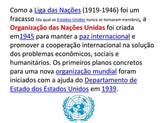 Como a Liga das Nações (1919-1946) foi um
fracasso (da qual os Estados Unidos nunca se tornaram membro), a
Organização das Nações Unidas foi criada
em1945 para manter a paz internacional e
promover a cooperação internacional na solução
dos problemas econômicos, sociais e
humanitários. Os primeiros planos concretos
para uma nova organização mundial foram
iniciados com a ajuda do Departamento de
Estado dos Estados Unidos em 1939.
 