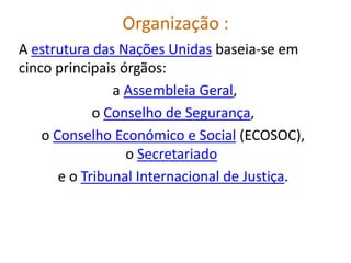Organização :
A estrutura das Nações Unidas baseia-se em
cinco principais órgãos:
                a Assembleia Geral,
             o Conselho de Segurança,
    o Conselho Económico e Social (ECOSOC),
                  o Secretariado
       e o Tribunal Internacional de Justiça.
 