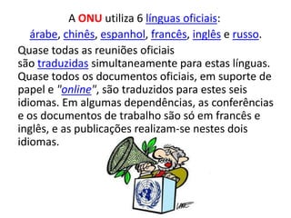 A ONU utiliza 6 línguas oficiais:
   árabe, chinês, espanhol, francês, inglês e russo.
Quase todas as reuniões oficiais
são traduzidas simultaneamente para estas línguas.
Quase todos os documentos oficiais, em suporte de
papel e "online", são traduzidos para estes seis
idiomas. Em algumas dependências, as conferências
e os documentos de trabalho são só em francês e
inglês, e as publicações realizam-se nestes dois
idiomas.
 
