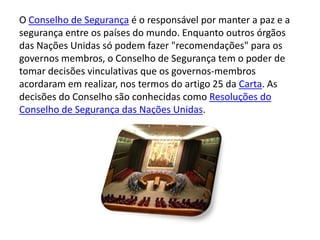 O Conselho de Segurança é o responsável por manter a paz e a
segurança entre os países do mundo. Enquanto outros órgãos
das Nações Unidas só podem fazer "recomendações" para os
governos membros, o Conselho de Segurança tem o poder de
tomar decisões vinculativas que os governos-membros
acordaram em realizar, nos termos do artigo 25 da Carta. As
decisões do Conselho são conhecidas como Resoluções do
Conselho de Segurança das Nações Unidas.
 