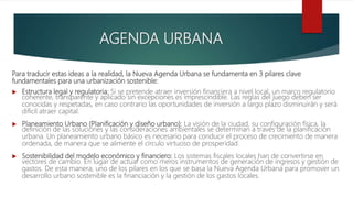 Para traducir estas ideas a la realidad, la Nueva Agenda Urbana se fundamenta en 3 pilares clave
fundamentales para una urbanización sostenible:
 Estructura legal y regulatoria: Si se pretende atraer inversión financiera a nivel local, un marco regulatorio
coherente, transparente y aplicado sin excepciones es imprescindible. Las reglas del juego deben ser
conocidas y respetadas, en caso contrario las oportunidades de inversión a largo plazo disminuirán y será
difícil atraer capital.
 Planeamiento Urbano (Planificación y diseño urbano): La visión de la ciudad, su configuración física, la
definición de las soluciones y las consideraciones ambientales se determinan a través de la planificación
urbana. Un planeamiento urbano básico es necesario para conducir el proceso de crecimiento de manera
ordenada, de manera que se alimente el círculo virtuoso de prosperidad.
 Sostenibilidad del modelo económico y financiero: Los sistemas fiscales locales han de convertirse en
vectores de cambio. En lugar de actuar como meros instrumentos de generación de ingresos y gestión de
gastos. De esta manera, uno de los pilares en los que se basa la Nueva Agenda Urbana para promover un
desarrollo urbano sostenible es la financiación y la gestión de los gastos locales.
AGENDA URBANA
 