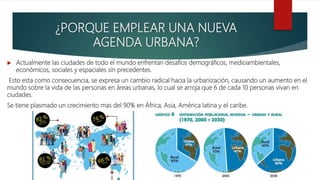 ¿PORQUE EMPLEAR UNA NUEVA
AGENDA URBANA?
 Actualmente las ciudades de todo el mundo enfrentan desafíos demográficos, medioambientales,
económicos, sociales y espaciales sin precedentes.
Esto esta como consecuencia, se expresa un cambio radical hacia la urbanización, causando un aumento en el
mundo sobre la vida de las personas en áreas urbanas, lo cual se arroja que 6 de cada 10 personas vivan en
ciudades.
Se tiene plasmado un crecimiento mas del 90% en África, Asia, América latina y el caribe.
 