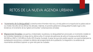 RETOS DE LA NUEVA AGENDA URBANA
 Incremento de la desigualdad: La brecha entre el hombre más rico y el más pobre en la mayoría de los países está en
sus niveles más altos de las últimas tres décadas. Además, el aumento global de la desigualdad ha dado lugar a otra
tendencia: el incremento de las “gated communities” (urbanizaciones cerradas).
 Migraciones forzadas: Las guerras, el desempleo, la pobreza y la desigualdad han provocado un incremento notable en
las corrientes migratorias a lo largo de los últimos años. El número de peticiones de asilo en Europa aumentó desde las
463.000 en 2002 a 1.325.000 en el año 2015 (Fuente: Eurostat). A pesar de que esto podría suponer una oportunidad para la
revitalización económica y combatir los efectos del envejecimiento de la población, la integración o la existencia de
movimientos xenófobos suponen un gran reto para las ciudades.
 
