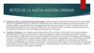  Expansión de los asentamientos informales: A pesar de que los asentamientos precarios e informales
no son un problema nuevo, su continuo crecimiento en los últimos dos decenios ha hecho de ellos una
cuestión política central. Mientras la proporción de personas que viven en “slums” ha disminuido en las
últimas décadas (del 46,2 por ciento en 1990 a 29,7 por ciento en 2014), el número total de personas ha
aumentado. Indicativo de que el problema está lejos de ser resuelto.
 Cambio climático: Las ciudades representan entre el 60 y el 80 por ciento del consumo de energía, y
generan hasta un 70 por ciento de las emisiones de gases de efecto invernadero de origen humano,
principalmente a través del consumo de combustibles fósiles para el suministro de energía y el transporte.
A su vez, es importante reconocer también el papel que podrían desempeñar en la lucha frente al cambio
climático. La planificación y el diseño urbano deben actuar como agentes de cambio para aprovechar
todas las posibilidades que ofrece la urbanización. Las economías de escala, la concentración de empresas
e innovación en las ciudades, hacen más barato y más fácil adoptar iniciativas que contribuyan a reducir al
mínimo las emisiones y los riesgos climáticos.
RETOS DE LA NUEVA AGENDA URBANA
 