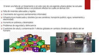 El tener una falta de un lineamiento o en este caso de una agenda urbana global, las actuales
ciudades tienes o se producen efectos los cuales se derivan con:
 Falta de viviendas adecuadas y regidas
 Crecimiento de tugurios( asentamientos informales)
 Infraestructura inadecuada y obsoleta (ya sea carreteras, transporte publico, agua, saneamiento y
electricidad).
 Aumento en pobreza y desempleos
 Problemas de seguridad y delincuencia
 Cuestiones de salud y contaminación Y efectos globales en cambios climáticos por efecto del ser
humano
 