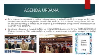 AGENDA URBANA
 En el proceso de creación de la NAU se incluyo y baso en la redacción de 22 documentos temáticos en
relación, cuatro reuniones regionales, siete sesiones temáticas, 10 documentos sobre políticas, sesiones
de discusión abiertas y la entrada de 200 expertos que contribuyeron principalmente en la redacción de
la versión inicial de la NAU.
 La primera edición de la nueva de la NAU fue en NEW YORK (Conferencia General QUITO, ECUADOR) el
10 de septiembre de 2010 donde también se establecían una asamblea y se ratifico y adopto en totalidad
la NAU.
 