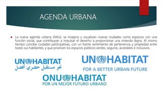  La nueva agenda urbana (NAU), se imagina y visualizan nuevas ciudades como espacios con una
función social, que contribuyan a impulsar el derecho a proporcionar una vivienda digna. Al mismo
tiempo concibe ciudades participativas, con un fuerte sentimiento de pertenencia y propiedad entre
todos sus habitantes, y que prioricen los espacios públicos verdes, seguros, accesibles e inclusivos.
AGENDA URBANA
 